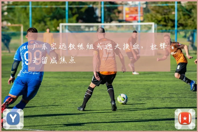 广东宏远教练组或迎大换血，杜锋去留成焦点