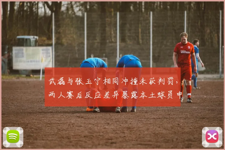 武磊与张玉宁相同冲撞未获判罚,两人赛后反应差异暴露本土球员申诉习惯区别