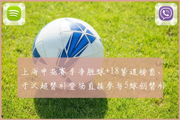 上海申花赛季净胜球+18紧追榜首，于汉超替补登场直接参与5球创替补球员纪录