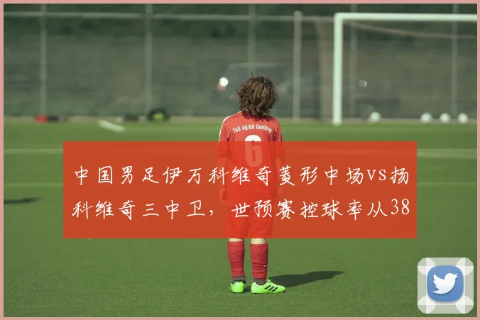 中国男足伊万科维奇菱形中场vs扬科维奇三中卫，世预赛控球率从38%升至49%却输泰国
