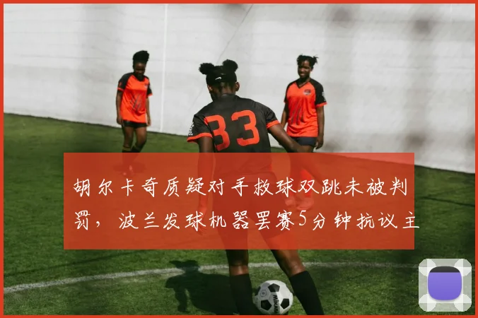 胡尔卡奇质疑对手救球双跳未被判罚，波兰发球机器罢赛5分钟抗议主裁