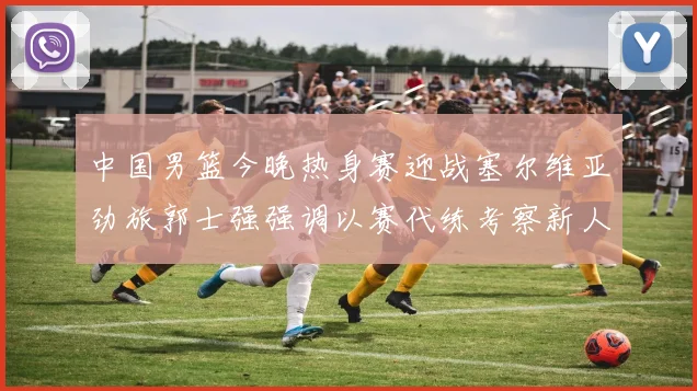 中国男篮今晚热身赛迎战塞尔维亚劲旅郭士强强调以赛代练考察新人